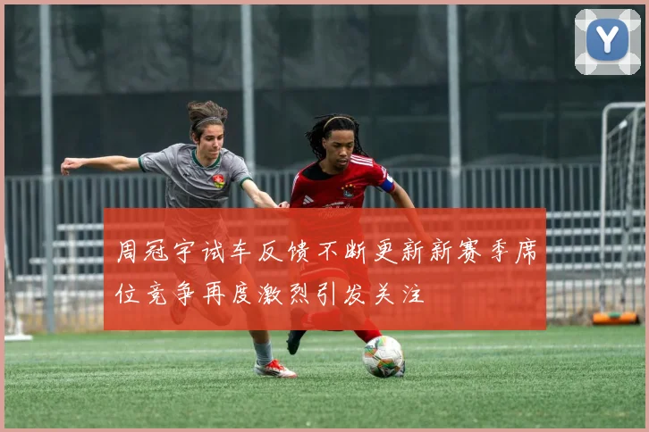 周冠宇试车反馈不断更新新赛季席位竞争再度激烈引发关注
